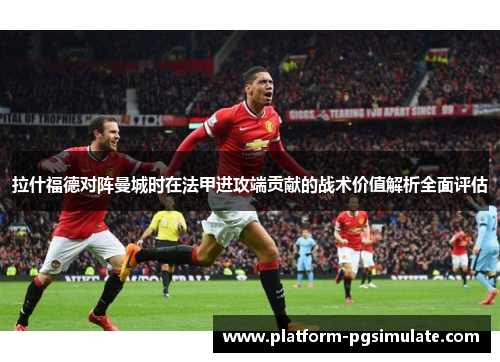 拉什福德对阵曼城时在法甲进攻端贡献的战术价值解析全面评估 拉什福德对阵曼城时在法甲进攻端贡献的战术价值解析全面评估