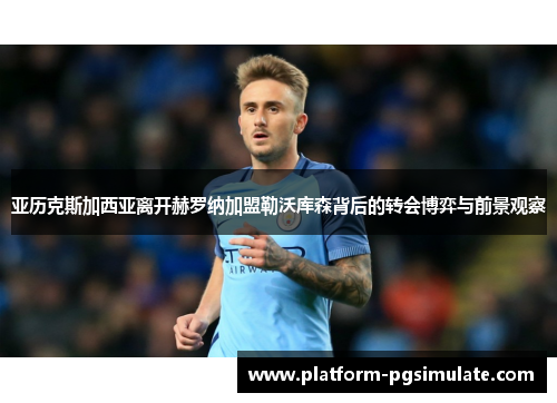 亚历克斯加西亚离开赫罗纳加盟勒沃库森背后的转会博弈与前景观察