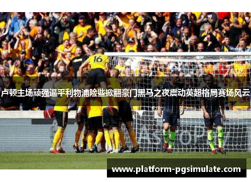 卢顿主场顽强逼平利物浦险些掀翻豪门黑马之夜震动英超格局赛场风云