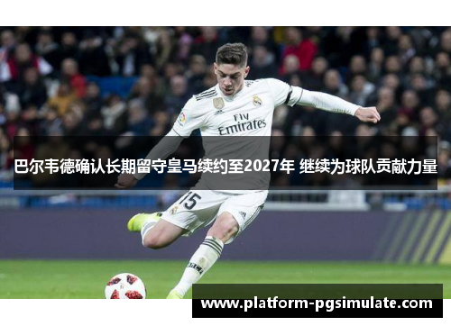 巴尔韦德确认长期留守皇马续约至2027年 继续为球队贡献力量