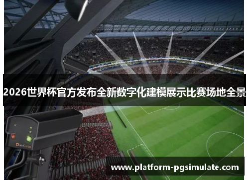 2026世界杯官方发布全新数字化建模展示比赛场地全景