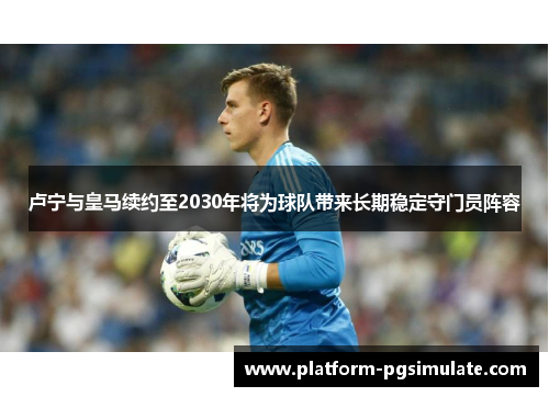 卢宁与皇马续约至2030年将为球队带来长期稳定守门员阵容