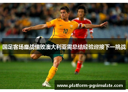 国足客场鏖战惜败澳大利亚需总结经验迎接下一挑战