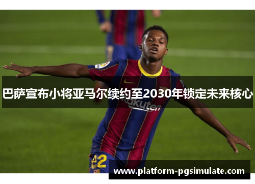 巴萨宣布小将亚马尔续约至2030年锁定未来核心