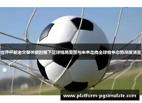 世界杯新老交替关键时期下足球格局重塑与未来走向全球竞争态势深度演变 世界杯新老交替关键时期下足球格局重塑与未来走向全球竞争态势深度演变