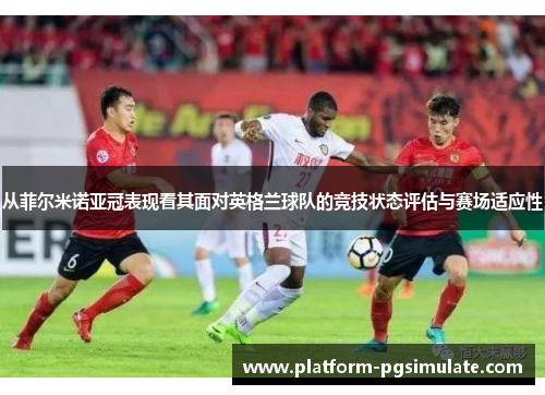 从菲尔米诺亚冠表现看其面对英格兰球队的竞技状态评估与赛场适应性